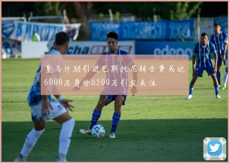 皇马计划引进巴斯托尼转会费或达6000万身价6500万引发关注