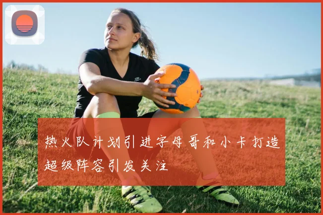 热火队计划引进字母哥和小卡打造超级阵容引发关注
