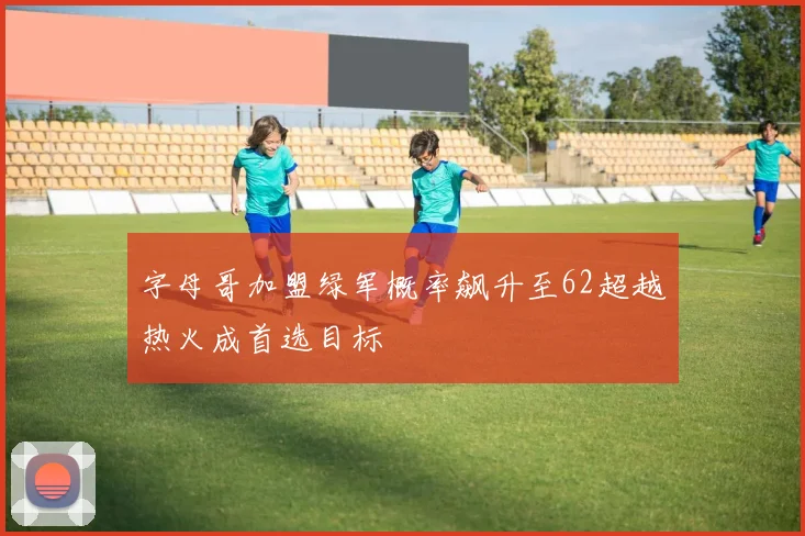 字母哥加盟绿军概率飙升至62超越热火成首选目标