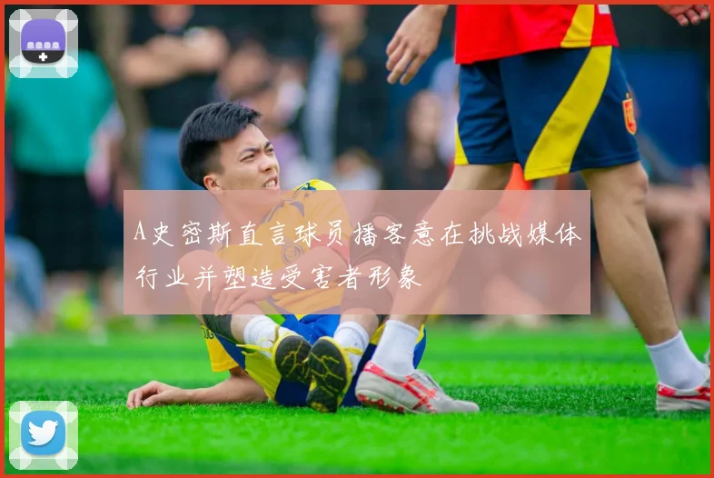 A史密斯直言球员播客意在挑战媒体行业并塑造受害者形象