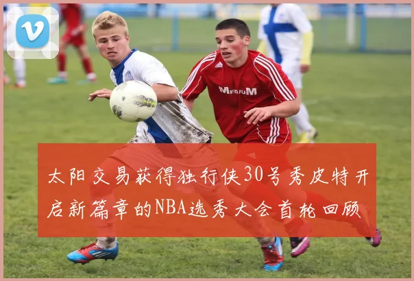 太阳交易获得独行侠30号秀皮特开启新篇章的NBA选秀大会首轮回顾