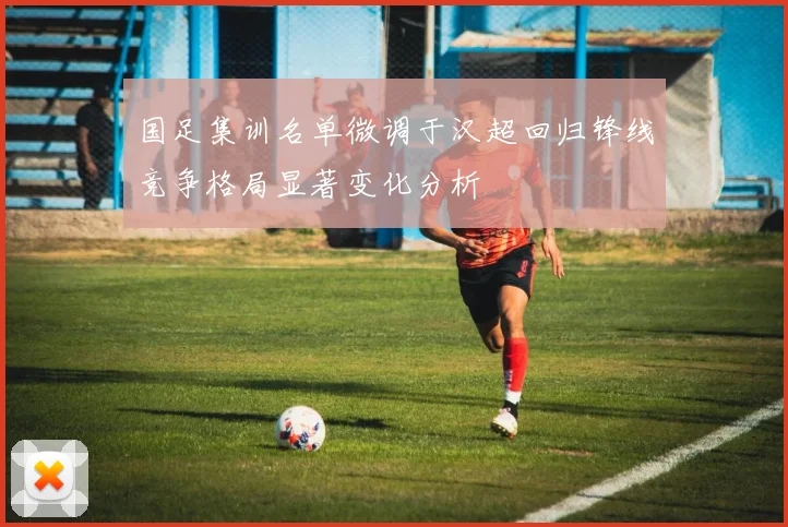 国足集训名单微调于汉超回归锋线竞争格局显著变化分析