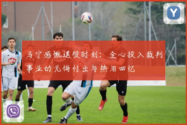马宁感慨退役时刻：全心投入裁判事业的无悔付出与热泪回忆