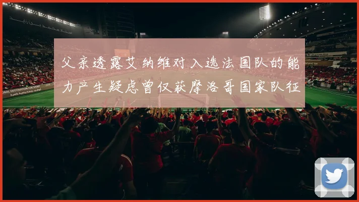 父亲透露艾纳维对入选法国队的能力产生疑虑曾仅获摩洛哥国家队征召