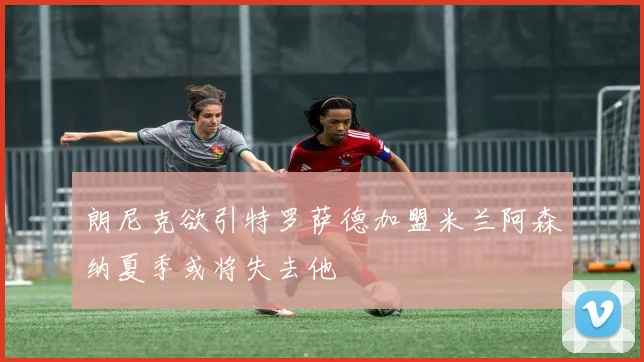 朗尼克欲引特罗萨德加盟米兰阿森纳夏季或将失去他
