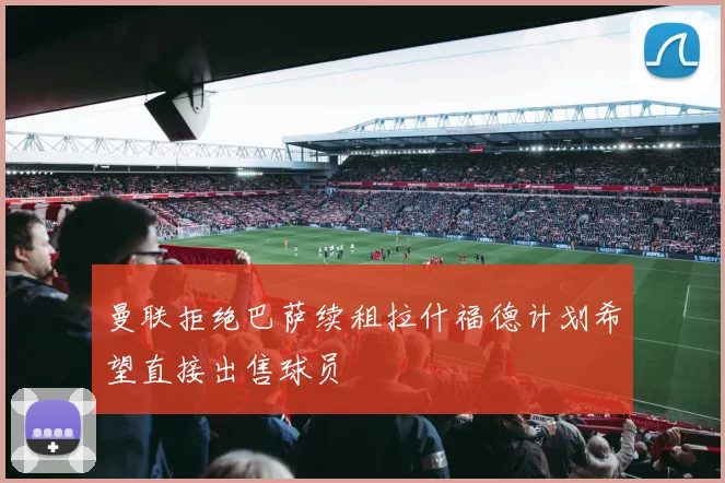 曼联拒绝巴萨续租拉什福德计划希望直接出售球员