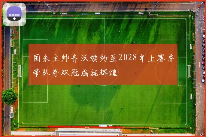 国米主帅齐沃续约至2028年上赛季带队夺双冠成就辉煌