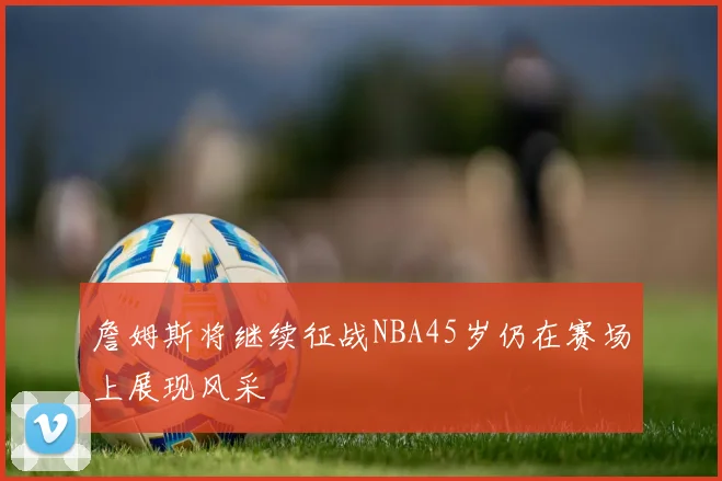 詹姆斯将继续征战NBA45岁仍在赛场上展现风采