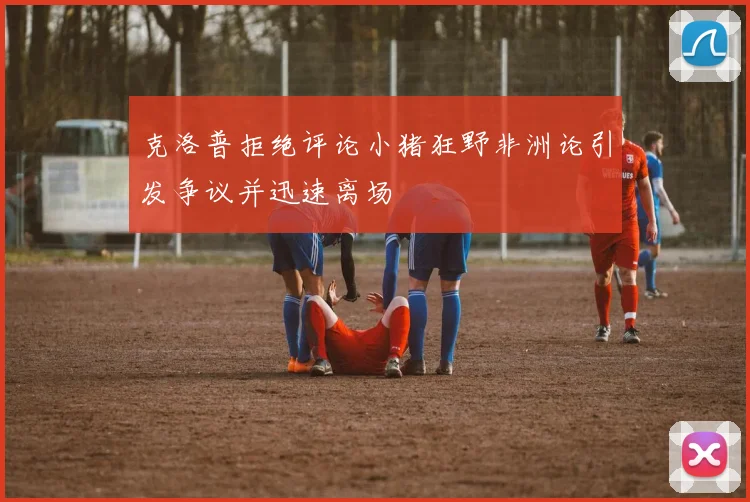 克洛普拒绝评论小猪狂野非洲论引发争议并迅速离场