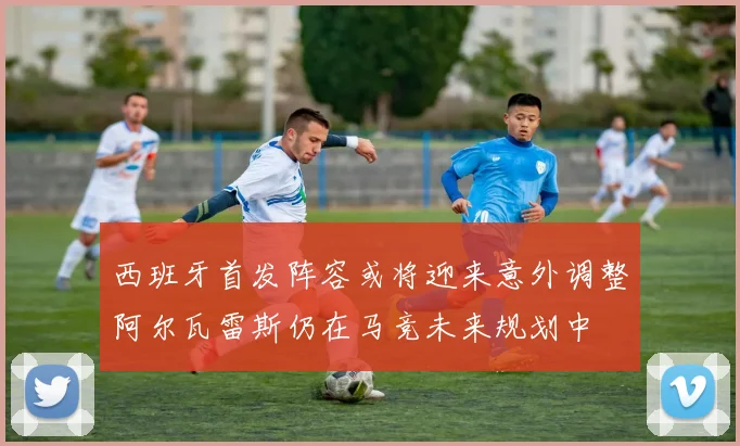 西班牙首发阵容或将迎来意外调整阿尔瓦雷斯仍在马竞未来规划中