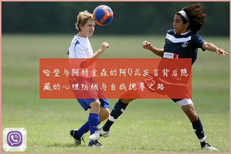 哈登与阿特金森的阿Q式发言背后隐藏的心理防线与自我挽尊之路