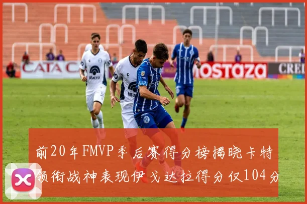 前20年FMVP季后赛得分榜揭晓卡特领衔战神表现伊戈达拉得分仅104分