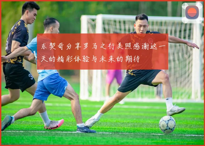 东契奇分享罗马之行美照感谢这一天的精彩体验与未来的期待