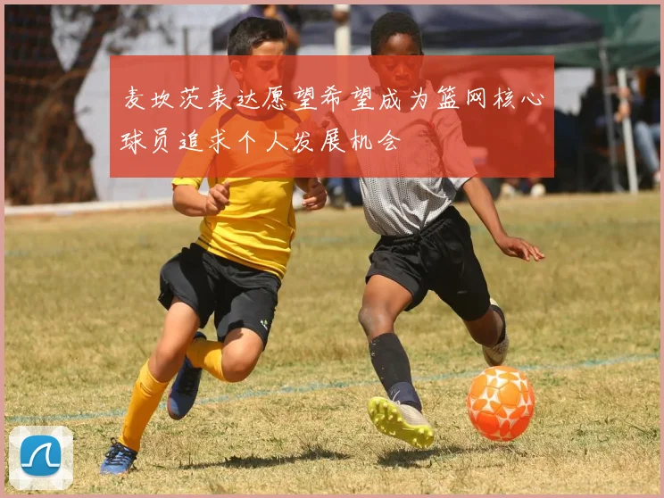 麦坎茨表达愿望希望成为篮网核心球员追求个人发展机会
