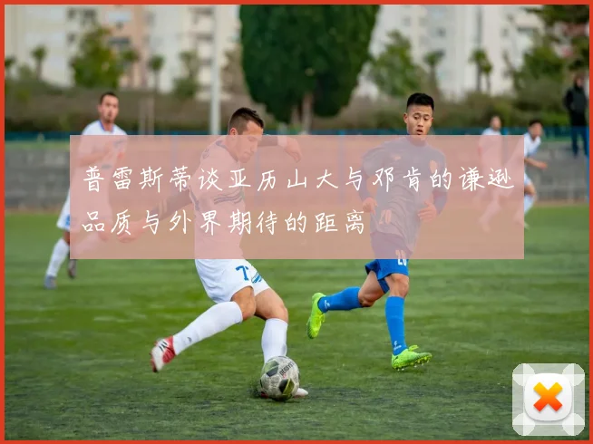普雷斯蒂谈亚历山大与邓肯的谦逊品质与外界期待的距离