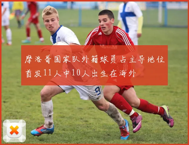 摩洛哥国家队外籍球员占主导地位首发11人中10人出生在海外