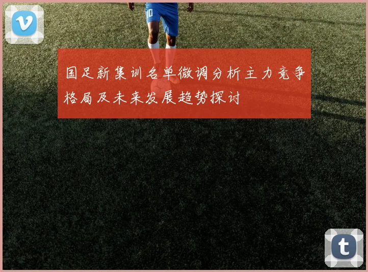 国足新集训名单微调分析主力竞争格局及未来发展趋势探讨