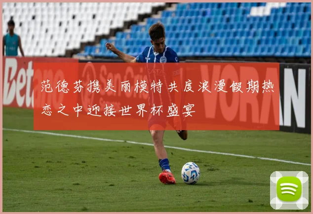 范德芬携美丽模特共度浪漫假期热恋之中迎接世界杯盛宴