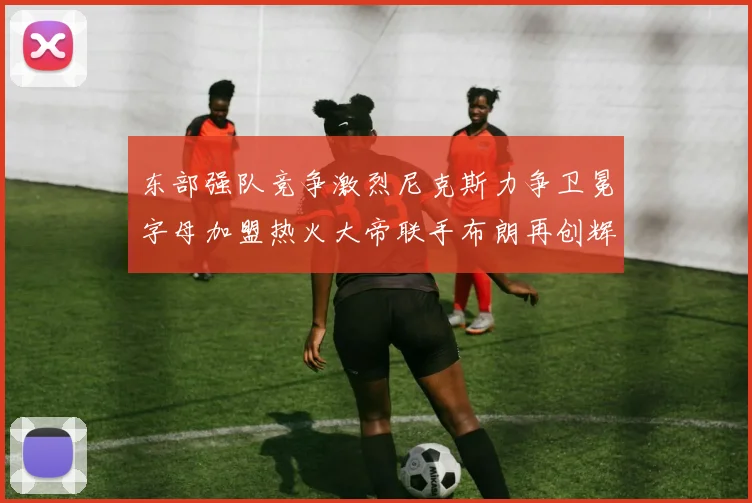 东部强队竞争激烈尼克斯力争卫冕字母加盟热火大帝联手布朗再创辉煌