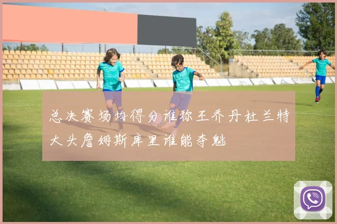 总决赛场均得分谁称王乔丹杜兰特大头詹姆斯库里谁能夺魁