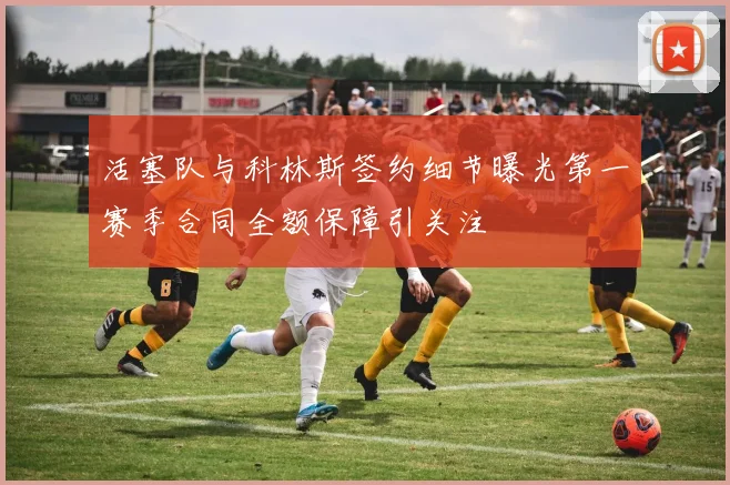活塞队与科林斯签约细节曝光第一赛季合同全额保障引关注