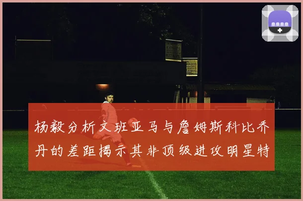 杨毅分析文班亚马与詹姆斯科比乔丹的差距揭示其非顶级进攻明星特质