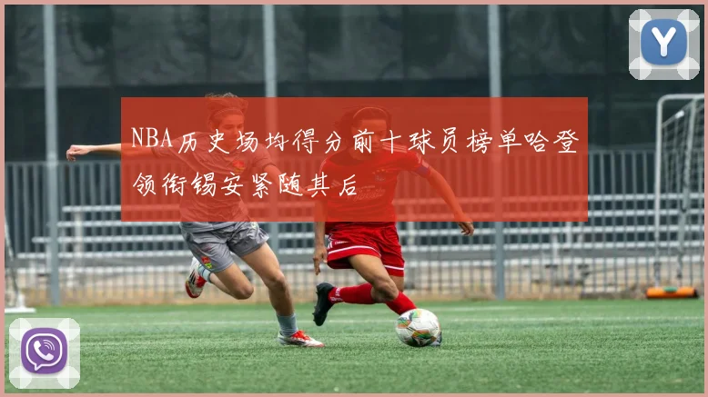 NBA历史场均得分前十球员榜单哈登领衔锡安紧随其后